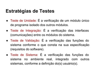 Estratégias de Testes
● Teste de Unidade: É a verificação de um módulo único
de programa isolado dos outros módulos.
● Teste de Integração: É a verificação das interfaces
(comunicações) entre os módulos do sistema.
● Teste de Validação: É a verificação das funções do
sistema conforme o que consta na sua especificação
(requisitos do software).
● Teste de Sistema: É a verificação das funções do
sistema no ambiente real, integrado com outros
sistemas, conforme a definição do(s) usuário(s).
 