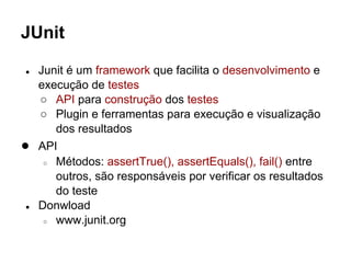 JUnit
● Junit é um framework que facilita o desenvolvimento e
execução de testes
○ API para construção dos testes
○ Plugin e ferramentas para execução e visualização
dos resultados
● API
○ Métodos: assertTrue(), assertEquals(), fail() entre
outros, são responsáveis por verificar os resultados
do teste
● Donwload
○ www.junit.org
 