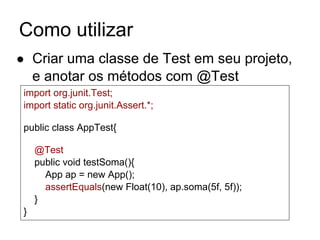 Como utilizar
● Criar uma classe de Test em seu projeto,
e anotar os métodos com @Test
import org.junit.Test;
import static org.junit.Assert.*;
public class AppTest{
@Test
public void testSoma(){
App ap = new App();
assertEquals(new Float(10), ap.soma(5f, 5f));
}
}
 