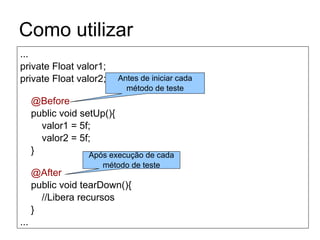 Como utilizar
...
private Float valor1;
private Float valor2;
@Before
public void setUp(){
valor1 = 5f;
valor2 = 5f;
}
@After
public void tearDown(){
//Libera recursos
}
...
Antes de iniciar cada
método de teste
Após execução de cada
método de teste
 