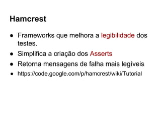 Hamcrest
● Frameworks que melhora a legibilidade dos
testes.
● Simplifica a criação dos Asserts
● Retorna mensagens de falha mais legíveis
● https://code.google.com/p/hamcrest/wiki/Tutorial
 