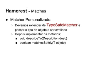Hamcrest - Matches
● Matcher Personalizado:
○ Devemos extender de TypeSafeMatcher e
passar o tipo do objeto a ser avaliado
○ Depois implementar os métodos:
■ void describeTo(Description desc)
■ boolean matchesSafely(T objeto)
 