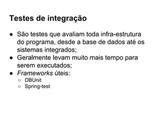Testes de integração
● São testes que avaliam toda infra-estrutura
do programa, desde a base de dados até os
sistemas integrados;
● Geralmente levam muito mais tempo para
serem executados;
● Frameworks úteis:
○ DBUnit
○ Spring-test
 