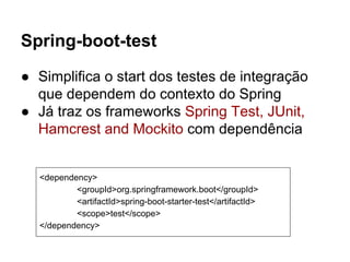 Spring-boot-test
● Simplifica o start dos testes de integração
que dependem do contexto do Spring
● Já traz os frameworks Spring Test, JUnit,
Hamcrest and Mockito com dependência
<dependency>
<groupId>org.springframework.boot</groupId>
<artifactId>spring-boot-starter-test</artifactId>
<scope>test</scope>
</dependency>
 