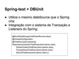 Spring-test + DBUnit
● Utiliza o mesmo dataSource que o Spring
cria;
● Integração com o sistema de Transação e
Listeners do Spring;
@RunWith(SpringJUnit4ClassRunner.class)
@ContextConfiguration
@TestExecutionListeners({
DependencyInjectionTestExecutionListener.class,
DirtiesContextTestExecutionListener.class,
TransactionalTestExecutionListener.class,
DbUnitTestExecutionListener.class })
 