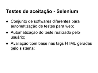 Testes de aceitação - Selenium
● Conjunto de softwares diferentes para
automatização de testes para web;
● Automatização do teste realizado pelo
usuário;
● Avaliação com base nas tags HTML geradas
pelo sistema;
 