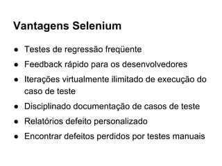 Vantagens Selenium
● Testes de regressão freqüente
● Feedback rápido para os desenvolvedores
● Iterações virtualmente ilimitado de execução do
caso de teste
● Disciplinado documentação de casos de teste
● Relatórios defeito personalizado
● Encontrar defeitos perdidos por testes manuais
 