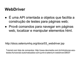 WebDriver
● É uma API orientada a objetos que facilita a
construção de testes para páginas web;
● Provê comandos para navegar em páginas
web, localizar e manipular elementos html.
http://docs.seleniumhq.org/docs/03_webdriver.jsp
Tutorial com lista de comandos: http://www.devmedia.com.br/introducao-aos-
testes-funcionais-automatizados-com-junit-e-selenium-webdriver/28037
 
