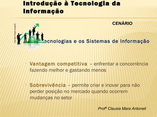 Profª Clausia Mara Antoneli
Introdução à Tecnologia da
Informação
Tecnologias e os Sistemas de Informação
• Vantagem competitiva – enfrentar a concorrência
fazendo melhor e gastando menos
• Sobrevivência – permite criar e inovar para não
perder posição no mercado quando ocorrem
mudanças no setor
Org-http://migre.me/gkt3I
CENÁRIO
 