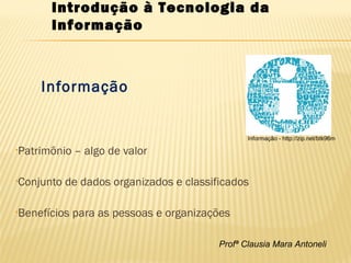 Profª Clausia Mara Antoneli
Informação
•Patrimônio – algo de valor
•Conjunto de dados organizados e classificados
•Benefícios para as pessoas e organizações
Introdução à Tecnologia da
Informação
Informação - http://zip.net/btk96m
 