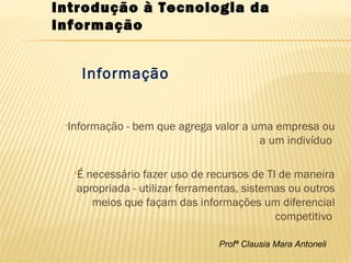Profª Clausia Mara Antoneli
Informação
•Informação - bem que agrega valor a uma empresa ou
a um indivíduo
•É necessário fazer uso de recursos de TI de maneira
apropriada - utilizar ferramentas, sistemas ou outros
meios que façam das informações um diferencial
competitivo
Introdução à Tecnologia da
Informação
 