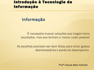 Profª Clausia Mara Antoneli
Informação
•É necessário buscar soluções que tragam bons
resultados, mas que tenham o menor custo possível

•As escolhas precisam ser bem feitas para evitar gastos
desnecessários e perda de desempenho
Introdução à Tecnologia da
Informação
 