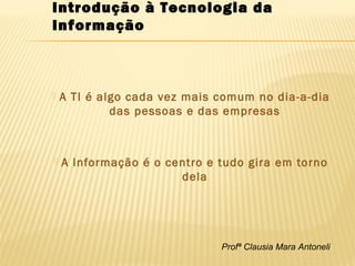 Profª Clausia Mara Antoneli
 A TI é algo cada vez mais comum no dia-a-dia
das pessoas e das empresas
 A Informação é o centro e tudo gira em torno
dela
Introdução à Tecnologia da
Informação
 
