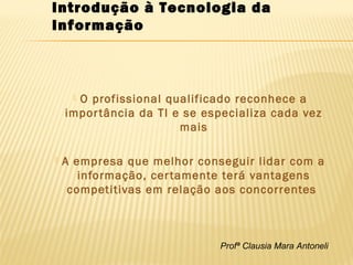 Profª Clausia Mara Antoneli
 O profissional qualificado reconhece a
importância da TI e se especializa cada vez
mais
 A empresa que melhor conseguir lidar com a
informação, certamente terá vantagens
competitivas em relação aos concorrentes
Introdução à Tecnologia da
Informação
 