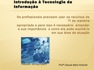 Profª Clausia Mara Antoneli
Os profissionais precisam usar os recursos de
TI de maneira
apropriada e para isso é necessário entender
a sua importância e como ela pode auxiliá-lo
em sua área de atuação
Introdução à Tecnologia da
Informação
Profissionais - http://migre.me/gkt1A
 