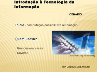 Profª Clausia Mara Antoneli
Introdução à Tecnologia da
Informação
Início - computação possibilitava automação
Quem usava?
• Grandes empresas
• Governo
CENÁRIO
Computador - http://zip.net/bfk9Zg
 
