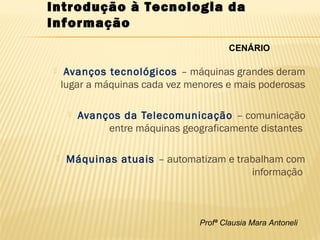 Profª Clausia Mara Antoneli
Introdução à Tecnologia da
Informação
 Avanços tecnológicos – máquinas grandes deram
lugar a máquinas cada vez menores e mais poderosas
 Avanços da Telecomunicação – comunicação
entre máquinas geograficamente distantes
 Máquinas atuais – automatizam e trabalham com
informação
CENÁRIO
 