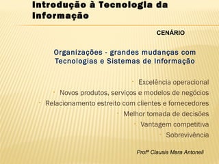 Profª Clausia Mara Antoneli
Introdução à Tecnologia da
Informação
Organizações - grandes mudanças com
Tecnologias e Sistemas de Informação
• Excelência operacional
• Novos produtos, serviços e modelos de negócios
• Relacionamento estreito com clientes e fornecedores
• Melhor tomada de decisões
• Vantagem competitiva
• Sobrevivência
CENÁRIO
 