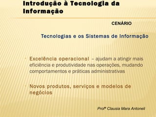Profª Clausia Mara Antoneli
Introdução à Tecnologia da
Informação
Tecnologias e os Sistemas de Informação
• Excelência operacional – ajudam a atingir mais
eficiência e produtividade nas operações, mudando
comportamentos e práticas administrativas
• Novos produtos, serviços e modelos de
negócios
CENÁRIO
 
