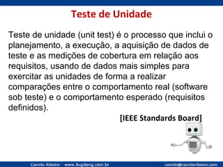 Teste de Unidade Teste de unidade (unit test) é o processo que inclui o planejamento, a execução, a aquisição de dados de teste e as medições de cobertura em relação aos requisitos, usando de dados mais simples para exercitar as unidades de forma a realizar comparações entre o comportamento real (software sob teste) e o comportamento esperado (requisitos definidos). [IEEE Standards Board] 