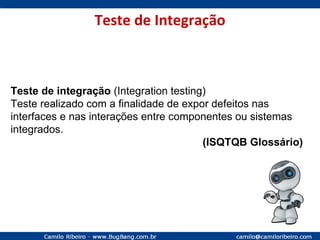 Teste de Integração Teste de integração  (Integration testing) Teste realizado com a finalidade de expor defeitos nas interfaces e nas interações entre componentes ou sistemas integrados. (ISQTQB Glossário) 