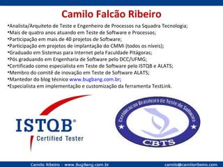 Camilo Falcão Ribeiro Analista/Arquiteto de Teste e Engenheiro de Processos na Squadra Tecnologia; Mais de quatro anos atuando em Teste de Software e Processos; Participação em mais de 40 projetos de Software; Participação em projetos de implantação do CMMi (todos os níveis); Graduado em Sistemas para Internet pela Faculdade Pitágoras; Pós graduando em Engenharia de Software pelo DCC/UFMG; Certificado como especialista em Teste de Software pelo ISTQB e ALATS; Membro do comitê de inovação em Teste de Software ALATS; Mantedor do blog técnico  www.bugbang.com.br ; Especialista em implementação e customização da ferramenta TestLink. 