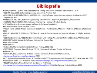 Bibliografia • Myers, Glenford J. (1979). The Art of Software Testing. John Wiley and Sons. ISBN 0-471-04328-1. • BOEHM, B.W., 1981, Software Engineering Economics, Prentice Hall. • WHEELER, D.A., BRYKEZYNSKI, B., MEESON, R.N., 1996, Software Inspections: An Industry Best Practice, IEEE Computer Society. •   PRESSMAN, R.S., 2001, Software Engineering: A Practitioner´s Approach, Fifth Edition, McGraw Hill. • [ISO9126] ISO/IEC 9126-1:2001, Software Engineering – Software Product Quality • ISQTQB Glossário de termos usados no Teste de Software Versão 1.0 •   Foundation Level ISTQB Syllabus, ISTQB • PÁDUA FILHO (2003), Wilson.  Engenharia de Software   – Fundamentos , Métodos e Padrões. 3ª Edição. LTC Editora, 2009. • RIOS, E., MOREIRA, T., SOUZA, A., CRISTALLI, R . Base de Conhecimento em Teste de Software 2ª Edição. Martins, 2007. • IEEE Standards Board, "IEEE Standard for Software Unit Testing: An American National Standard, ANSI/IEEE Std 1008-1987" in IEEE Standards: Software Engineering, Volume Two • IEEE Std 829-2008. • IEEE Std 610- •  Hetzel, Bill,  The Complete Guide to Software Testing, 1993, Ed.2 • CBT-TST110,  Computer Based Training TST110 Principals of Software Testing for Testers; • IEEE729-1983 • NOGUEIRA, Elias.  Automação de Teste - Mitos e Verdades, 4° Encontro Mensal ALATS,  http://www.slideshare.net/elias.nogueira ,  2009 •  IEEE Standard Computer Dictionary: A Compilation of IEEE Standard Computer Glossaries; IEEE; New York, NY.; 1990 •MERCI2010, Praxis 3.0 – Wilson de Pádua.  http://homepages.dcc.ufmg.br/~wilson/praxis/  2010 • ZIELCZYNSKI, Peter,  Traceability from Use Cases to Test Cases,  http://www.ibm.com/developerworks/rational/library/04/r-3217/  IBM Rational Technical library, 2006 