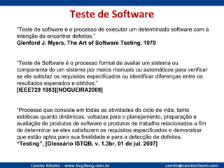 Teste de Software “ Teste de software é o processo de executar um determinado software com a intenção de encontrar defeitos.” Glenford J. Myers, The Art of Software Testing, 1979 “ Teste de Software é o processo formal de avaliar um sistema ou componente de um sistema por meios manuais ou automáticos para verificar se ele satisfaz os requisitos especificados ou identificar diferenças entre os resultados esperados e obtidos.” [IEEE729 1983][NOGUEIRA2009] “ Processo que consiste em todas as atividades do ciclo de vida, tanto estáticas quanto dinâmicas, voltadas para o planejamento, preparação e avaliação de produtos de software e produtos de trabalho relacionados a fim de determinar se eles satisfazem os requisitos especificados e demonstrar que estão aptos para sua finalidade e para a detecção de defeitos.  “ Testing”, [Glossário ISTQB, v. 1.3br, 01 de jul. 2007] 