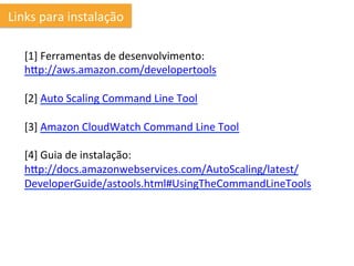 Links	
  para	
  instalação	
  

    [1]	
  Ferramentas	
  de	
  desenvolvimento:	
  
    hhp://aws.amazon.com/developertools	
  
    	
  
    [2]	
  Auto	
  Scaling	
  Command	
  Line	
  Tool	
  
    	
  
    [3]	
  Amazon	
  CloudWatch	
  Command	
  Line	
  Tool	
  
    	
  
    [4]	
  Guia	
  de	
  instalação:	
  
    hhp://docs.amazonwebservices.com/AutoScaling/latest/
    DeveloperGuide/astools.html#UsingTheCommandLineTools	
  
    	
  
    	
  	
  
    	
  
 