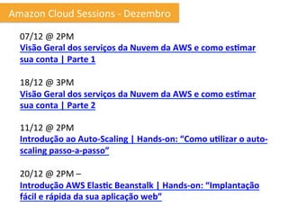 Amazon	
  Cloud	
  Sessions	
  -­‐	
  Dezembro	
  
   07/12	
  @	
  2PM
   Visão	
  Geral	
  dos	
  serviços	
  da	
  Nuvem	
  da	
  AWS	
  e	
  como	
  es6mar	
  
   sua	
  conta	
  |	
  Parte	
  1	
  
   	
  
   18/12	
  @	
  3PM	
  
   Visão	
  Geral	
  dos	
  serviços	
  da	
  Nuvem	
  da	
  AWS	
  e	
  como	
  es6mar	
  
   sua	
  conta	
  |	
  Parte	
  2	
  

   11/12	
  @	
  2PM	
  
   Introdução	
  ao	
  Auto-­‐Scaling	
  |	
  Hands-­‐on:	
  “Como	
  u6lizar	
  o	
  auto-­‐
   scaling	
  passo-­‐a-­‐passo”	
  
   	
  	
  
   20/12	
  @	
  2PM	
  –	
  
   Introdução	
  AWS	
  Elas6c	
  Beanstalk	
  |	
  Hands-­‐on:	
  “Implantação	
  
   fácil	
  e	
  rápida	
  da	
  sua	
  aplicação	
  web”	
  
 