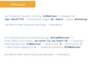 UIlizando	
  


as-create-launch-config LcWebinar --image-id
ami-4ecf1753 --instance-type m1.small --key ehoraisp

as-describe-launch-configs --headers



as-create-auto-scaling-group GroupWebinar --
availability-zones sa-east-1a,sa-east-1b --launch-
configuration LcWebinar --max-size 6 --min-size 1
--desired-capacity 1 --load-balancers ElbWebinar

as-describe-auto-scaling-groups --headers
 