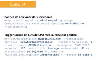Scaling	
  UP	
  


Polí6ca	
  de	
  adicionar	
  dois	
  servidores	
  
as-put-scaling-policy add-two-policy --type
ChangeInCapacity --auto-scaling-group GroupWebinar
--adjustment=2


Trigger:	
  acima	
  de	
  60%	
  de	
  CPU	
  médio,	
  executar	
  polí6ca	
  
mon-put-metric-alarm MyHighCPUAlarm --comparison-
operator GreaterThanThreshold --evaluation-periods 1
--metric-name CPUUtilization --namespace "AWS/EC2"
--period 120 --statistic Average --threshold 60 --
alarm-actions policy-arn --dimensions
"AutoScalingGroupName=GroupWebinar " --region sa-east-1
 