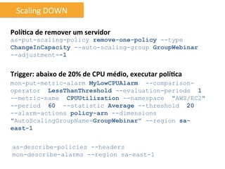Scaling	
  DOWN	
  

Polí6ca	
  de	
  remover	
  um	
  servidor	
  
as-put-scaling-policy remove-one-policy --type
ChangeInCapacity --auto-scaling-group GroupWebinar
--adjustment=-1


Trigger:	
  abaixo	
  de	
  20%	
  de	
  CPU	
  médio,	
  executar	
  polí6ca	
  
mon-put-metric-alarm MyLowCPUAlarm --comparison-
operator LessThanThreshold --evaluation-periods 1
--metric-name CPUUtilization --namespace "AWS/EC2"
--period 60 --statistic Average --threshold 20
--alarm-actions policy-arn --dimensions
"AutoScalingGroupName=GroupWebinar" --region sa-
east-1


as-describe-policies --headers
mon-describe-alarms --region sa-east-1
 