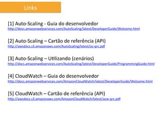 Links	
  

[1]	
  Auto-­‐Scaling	
  -­‐	
  Guia	
  do	
  desenvolvedor	
  
hhp://docs.amazonwebservices.com/AutoScaling/latest/DeveloperGuide/Welcome.html	
  
	
  
[2]	
  Auto-­‐Scaling	
  –	
  Cartão	
  de	
  referência	
  (API)	
  
hhp://awsdocs.s3.amazonaws.com/AutoScaling/latest/as-­‐qrc.pdf	
  
	
  
[3]	
  Auto-­‐Scaling	
  –	
  UIlizando	
  (cenários)	
  
hhp://docs.amazonwebservices.com/AutoScaling/latest/DeveloperGuide/ProgrammingGuide.html	
  
	
  
[4]	
  CloudWatch	
  –	
  Guia	
  do	
  desenvolvedor	
  
hhp://docs.amazonwebservices.com/AmazonCloudWatch/latest/DeveloperGuide/Welcome.html	
  
	
  
[5]	
  CloudWatch	
  –	
  Cartão	
  de	
  referência	
  (API)	
  
hhp://awsdocs.s3.amazonaws.com/AmazonCloudWatch/latest/acw-­‐qrc.pdf	
  
	
  
	
  	
  
	
  
 
