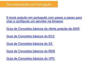Documentações	
  em	
  Português	
  


E-book gratuito em português com passo a passo para
criar e configurar um servidor na Amazon

Guia de Conceitos básicos da oferta gratuita da AWS

Guia de Conceitos básicos do EC2

Guia de Conceitos básicos do S3

Guia de Conceitos básicos do RDS

Guia de Conceitos básicos do VPC
 