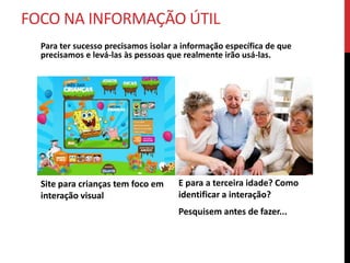 ENTÃO POR ONDE COMEÇAR?
   É necessário coletar informações antes de iniciar interação.




Pesquisar                    Descobrir                       Analisar o que
• Requisitos                 • o problema
                                                             pode ser feito
                                                            para melhorar o
• Referências                • perfil do seu usuário         cenário atual
• Usuários                   • o que pensam
• Objetivos                  • como agem
 
