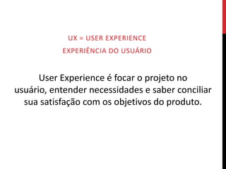 UX = USER EXPERIENCE
           EXPERIÊNCIA DO USUÁRIO


      User Experience é focar o projeto no
usuário, entender necessidades e saber conciliar
  sua satisfação com os objetivos do produto.
 