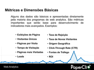 Métricas e Dimensões Básicas
      Alguns dos dados são básicos e apresentadas diretamente
      pela maioria dos programas de web analytics. São métricas
      importantes que serão base para desenvolvimento de
      indicadores mais avançados. Exemplos:


          • Exibições de Página      • Taxa de Rejeição
          • Visitantes Únicos        • Taxa de Novos Visitantes
          • Páginas por Visita       • Origem Geográfica
          • Tempo de Visitação       • Click-Through Rate (CTR)
          • Páginas mais Visitadas   • Fontes de Tráfego
          • Leads                    • ROI



Web Analytics
 