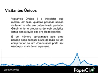 Visitantes Únicos

      Visitantes Únicos é o indicador que
      mostra, em tese, quantas pessoas únicas
      visitaram o site em determinado período.
      Geralmente, o programa de web analytics
      conta isso através dos IPs ou de cookies.
      É um número aproximado pois uma
      pessoa pode acessar o site de mais de um
      computador ou um computador pode ser
      usado por mais de uma pessoa.




Web Analytics
 