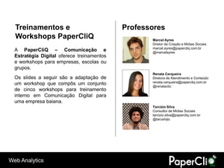 Treinamentos e                            Professores
  Workshops PaperCliQ                              Marcel Ayres
                                                   Diretor de Criação e Mídias Sociais
                                                   marcel.ayres@papercliq.com.br
  A PaperCliQ – Comunicação e                      @marcelayres
  Estratégia Digital oferece treinamentos
  e workshops para empresas, escolas ou
  grupos.
                                                   Renata Cerqueira
  Os slides a seguir são a adaptação de            Diretora de Atendimento e Conteúdo
  um workshop que compôs um conjunto               renata.cerqueira@papercliq.com.br
                                                   @renatacbc
  de cinco workshops para treinamento
  interno em Comunicação Digital para
  uma empresa baiana.
                                                   Tarcízio Silva
                                                   Consultor de Mídias Sociais
                                                   tarcizio.silva@papercliq.com.br
                                                   @tarushijio




Web Analytics
 