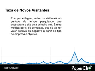 Taxa de Novos Visitantes

      É a porcentagem, entre os visitantes no
      período de tempo pesquisado que
      acessaram o site pela primeira vez. É uma
      métrica por si só complexa, que só vai ter
      valor positivo ou negativo a partir do tipo
      de empresa e objetivo.




Web Analytics
 