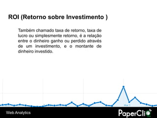 ROI (Retorno sobre Investimento )

      Também chamado taxa de retorno, taxa de
      lucro ou simplesmente retorno, é a relação
      entre o dinheiro ganho ou perdido através
      de um investimento, e o montante de
      dinheiro investido.




Web Analytics
 