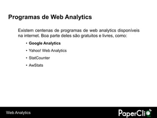 Programas de Web Analytics

      Existem centenas de programas de web analytics disponíveis
      na internet. Boa parte deles são gratuitos e livres, como:
          • Google Analytics
          • Yahoo! Web Analytics
          • StatCounter
          • AwStats




Web Analytics
 