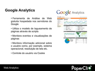 Google Analytics

      • Ferramenta de Análise de Web
      gratuita hospedada nos servidores do
      Google
      • Utiliza o modelo de tagueamento de
      páginas através de scripts
      • Monitora eventos e visualizações de
      páginas
      • Monitora informação adicional sobre
      o usuário como, por exemplo, sistema
      operacional, resolulção de tela etc.
      • Controle do usuário via Cookie




Web Analytics
 