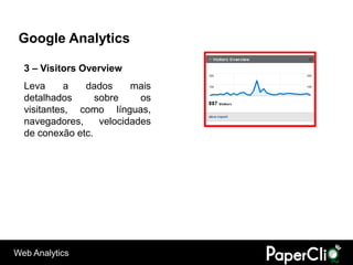 Google Analytics

  3 – Visitors Overview
  Leva      a  dados      mais
  detalhados      sobre     os
  visitantes, como línguas,
  navegadores,     velocidades
  de conexão etc.




Web Analytics
 