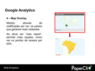 Google Analytics

  4 – Map Overlay
  Mostra,       através       de
  codificação por cor, os países
  que geraram mais visitantes.
  Ao clicar em “view report”,
  permite mais opções, como
  ver os pontos de acesso por
  país.




Web Analytics
 