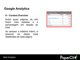 Google Analytics

  6 – Content Overview
  Exibe quais páginas do site
  foram mais exibidas e a
  porcentagem em relação ao
  total.
  Ao acessar o relatório inteiro, é
  possível   ver   dados      mais
  detalhados de cada página




Web Analytics
 