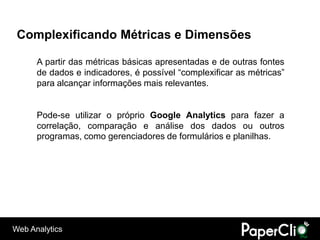 Complexificando Métricas e Dimensões

      A partir das métricas básicas apresentadas e de outras fontes
      de dados e indicadores, é possível “complexificar as métricas”
      para alcançar informações mais relevantes.


      Pode-se utilizar o próprio Google Analytics para fazer a
      correlação, comparação e análise dos dados ou outros
      programas, como gerenciadores de formulários e planilhas.




Web Analytics
 