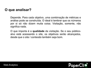 O que analisar?

      Depende. Para cada objetivo, uma combinação de métricas e
      análise pode se construída. O ideal é lembrar que os números
      por si só não dizem muita coisa. Visitação, somente, não
      significa nada.
      O que importa é a qualidade da visitação. Se o seu público-
      alvo está acessando o site, os objetivos serão alcançados,
      desde que o site / conteúdo também seja bom.




Web Analytics
 