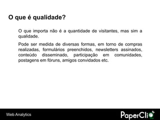 O que é qualidade?

      O que importa não é a quantidade de visitantes, mas sim a
      qualidade.
      Pode ser medida de diversas formas, em torno de compras
      realizadas, formulários preenchidos, newsletters assinados,
      conteúdo disseminado, participação em comunidades,
      postagens em fóruns, amigos convidados etc.




Web Analytics
 